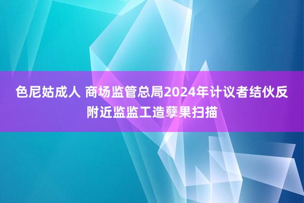 色尼姑成人 商场监管总局2024年计议者结伙反附近监监工造孽果扫描