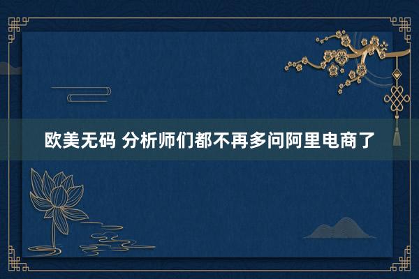 欧美无码 分析师们都不再多问阿里电商了
