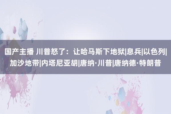 国产主播 川普怒了：让哈马斯下地狱|息兵|以色列|加沙地带|内塔尼亚胡|唐纳·川普|唐纳德·特朗普