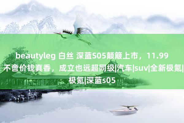 beautyleg 白丝 深蓝S05颠簸上市，11.99万元起，不啻价钱真香，成立也远超同级|汽车|suv|全新极氪|深蓝s05