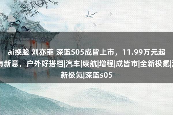 ai换脸 刘亦菲 深蓝S05成皆上市，11.99万元起，居品有新意，户外好搭档|汽车|续航|增程|成皆市|全新极氪|深蓝s05