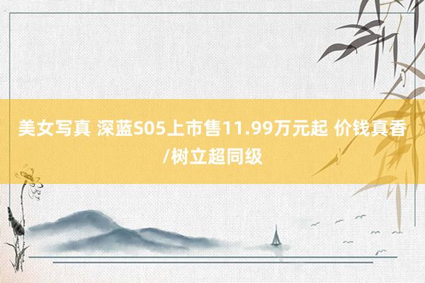 美女写真 深蓝S05上市售11.99万元起 价钱真香/树立超同级