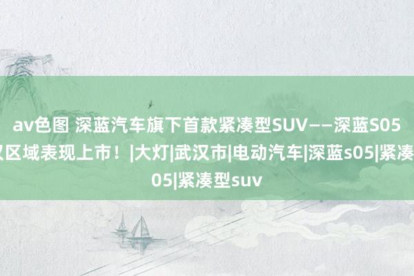 av色图 深蓝汽车旗下首款紧凑型SUV——深蓝S05在武汉区域表现上市！|大灯|武汉市|电动汽车|深蓝s05|紧凑型suv