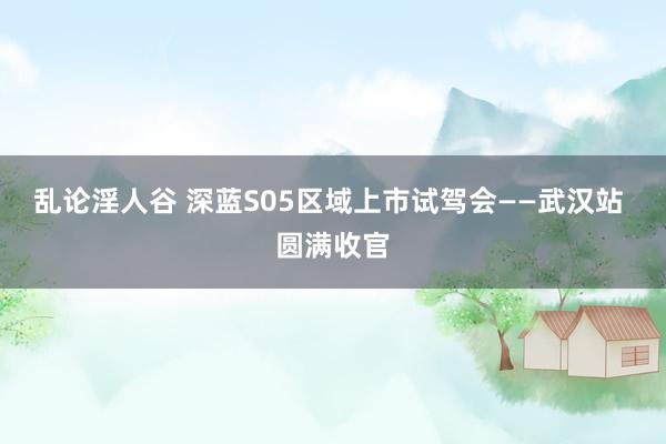 乱论淫人谷 深蓝S05区域上市试驾会——武汉站 圆满收官