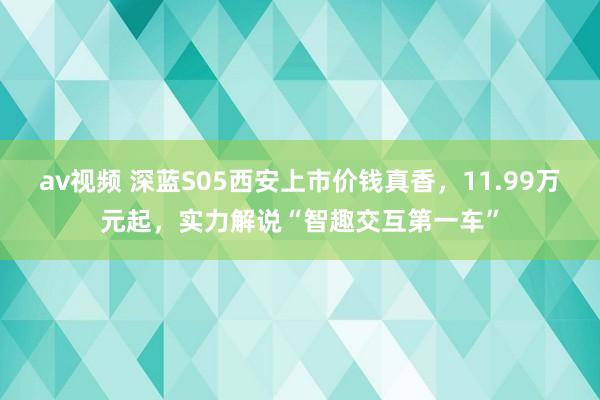 av视频 深蓝S05西安上市价钱真香，11.99万元起，实力解说“智趣交互第一车”