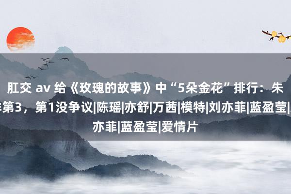 肛交 av 给《玫瑰的故事》中“5朵金花”排行：朱珠仅排第3，第1没争议|陈瑶|亦舒|万茜|模特|刘亦菲|蓝盈莹|爱情片