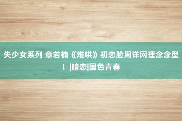 失少女系列 章若楠《难哄》初恋脸周详网理念念型！|暗恋|国色青春