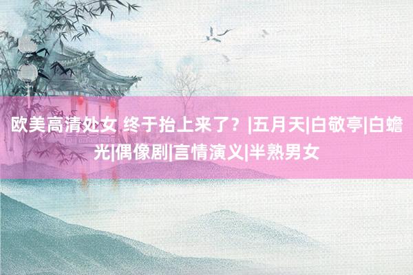 欧美高清处女 终于抬上来了？|五月天|白敬亭|白蟾光|偶像剧|言情演义|半熟男女