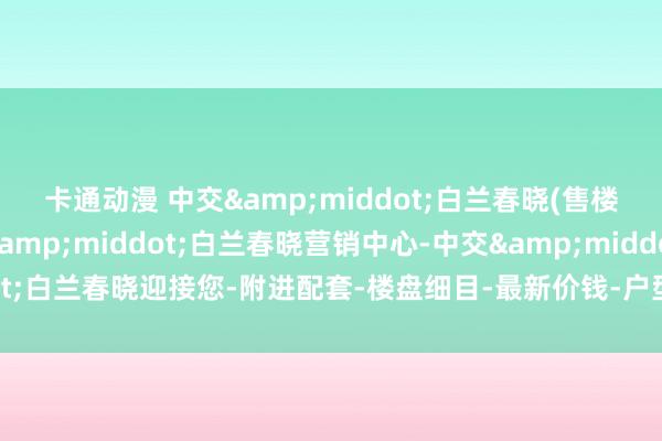 卡通动漫 中交&middot;白兰春晓(售楼处)首页网站-中交&middot;白兰春晓营销中心-中交&middot;白兰春晓迎接您-附进配套-楼盘细目-最新价钱-户型图-备案价@最新售楼中心