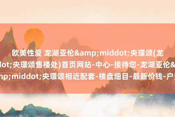 欧美性爱 龙湖亚伦&middot;央璟颂(龙湖亚伦&middot;央璟颂售楼处)首页网站-中心-接待您-龙湖亚伦&middot;央璟颂相近配套-楼盘细目-最新价钱-户型图-备案价@最新售楼中心