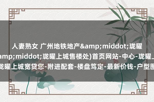 人妻熟女 广州地铁地产&middot;珑曜上城(广州地铁地产&middot;珑曜上城售楼处)首页网站-中心-珑曜上城宽贷您-附进配套-楼盘笃定-最新价钱-户型图-备案价@最新售楼中心