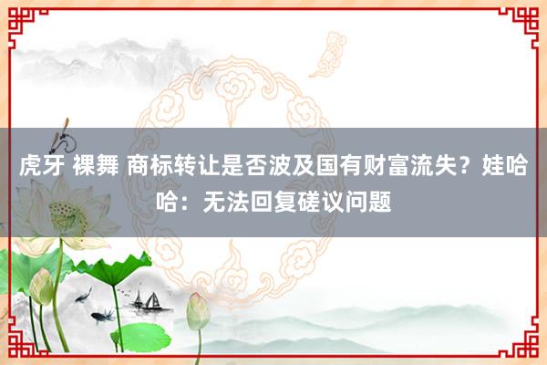虎牙 裸舞 商标转让是否波及国有财富流失？娃哈哈：无法回复磋议问题