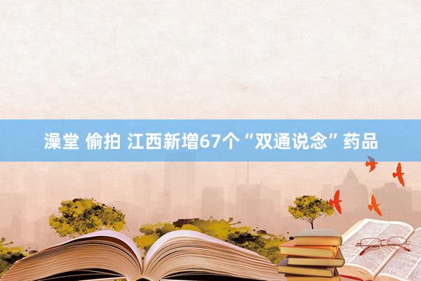 澡堂 偷拍 江西新增67个“双通说念”药品