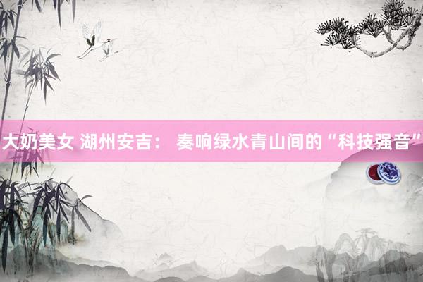大奶美女 湖州安吉： 奏响绿水青山间的“科技强音”