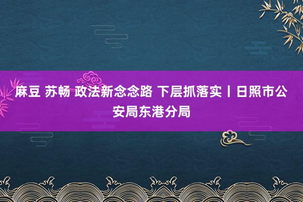 麻豆 苏畅 政法新念念路 下层抓落实丨日照市公安局东港分局