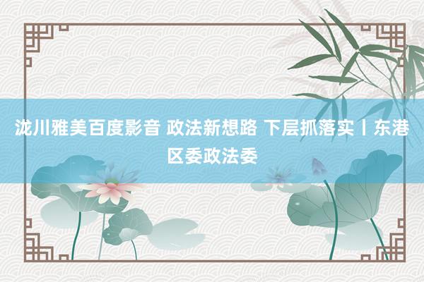 泷川雅美百度影音 政法新想路 下层抓落实丨东港区委政法委