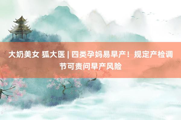 大奶美女 狐大医 | 四类孕妈易早产！规定产检调节可责问早产风险