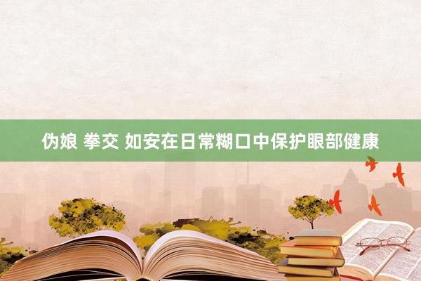 伪娘 拳交 如安在日常糊口中保护眼部健康