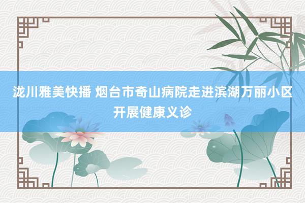 泷川雅美快播 烟台市奇山病院走进滨湖万丽小区开展健康义诊