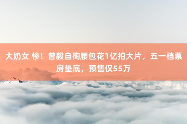 大奶女 惨！曾毅自掏腰包花1亿拍大片，五一档票房垫底，预售仅55万