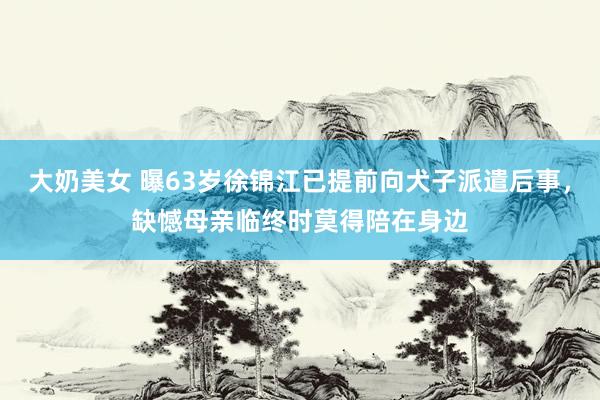 大奶美女 曝63岁徐锦江已提前向犬子派遣后事，缺憾母亲临终时莫得陪在身边