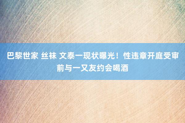 巴黎世家 丝袜 文泰一现状曝光！性违章开庭受审前与一又友约会喝酒