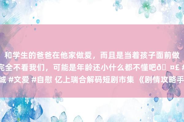 和学生的爸爸在他家做爱，而且是当着孩子面前做爱，太刺激了，孩子完全不看我们，可能是年龄还小什么都不懂吧🤣 #同城 #文爱 #自慰 亿上瑞合解码短剧市集 《剧情攻略手册》《辰星伴你》强势上线