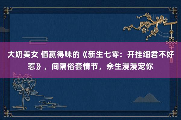 大奶美女 值赢得味的《新生七零：开挂细君不好惹》，间隔俗套情节，余生漫漫宠你