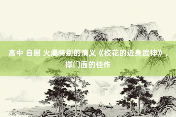 高中 自慰 火爆特别的演义《校花的近身武神》，撑门面的佳作