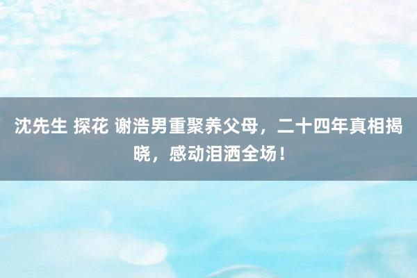 沈先生 探花 谢浩男重聚养父母，二十四年真相揭晓，感动泪洒全场！