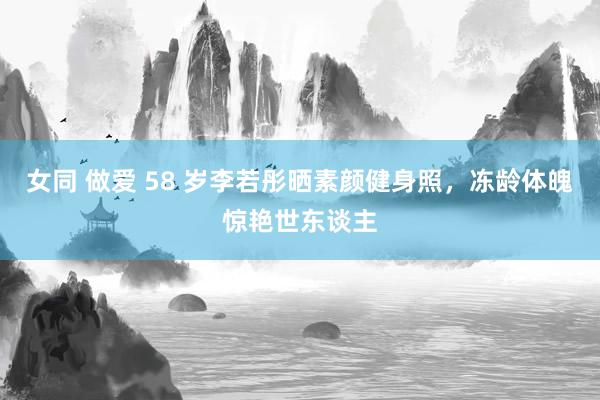 女同 做爱 58 岁李若彤晒素颜健身照，冻龄体魄惊艳世东谈主