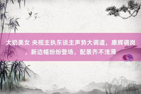 大奶美女 央视主执东谈主声势大调遣，康辉调岗，新边幅纷纷登场，配景齐不浅薄