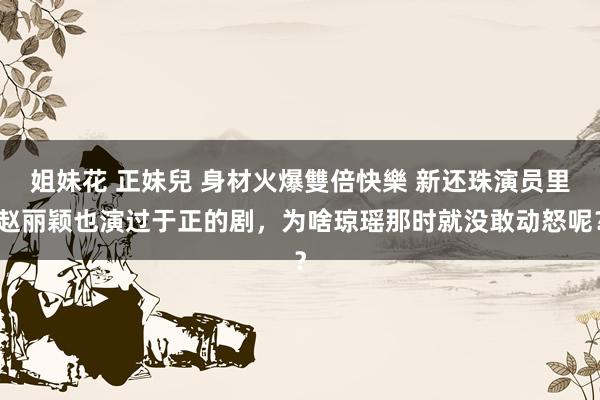 姐妹花 正妹兒 身材火爆雙倍快樂 新还珠演员里赵丽颖也演过于正的剧，为啥琼瑶那时就没敢动怒呢？