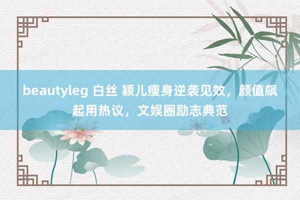 beautyleg 白丝 颖儿瘦身逆袭见效，颜值飙起用热议，文娱圈励志典范