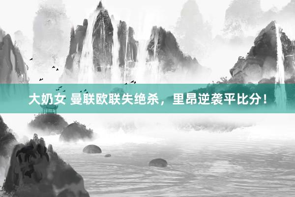 大奶女 曼联欧联失绝杀，里昂逆袭平比分！