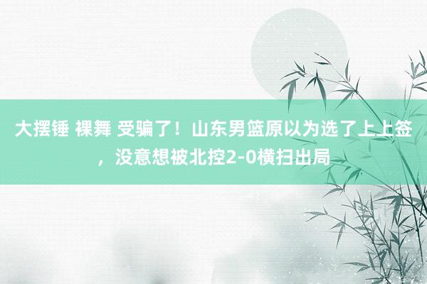 大摆锤 裸舞 受骗了！山东男篮原以为选了上上签，没意想被北控2-0横扫出局