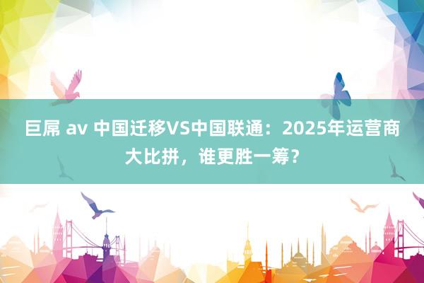 巨屌 av 中国迁移VS中国联通：2025年运营商大比拼，谁更胜一筹？