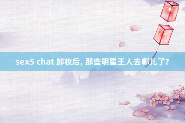 sex5 chat 卸妆后， 那些明星王人去哪儿了?