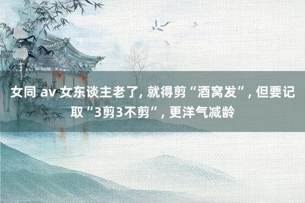 女同 av 女东谈主老了， 就得剪“酒窝发”， 但要记取“3剪3不剪”， 更洋气减龄