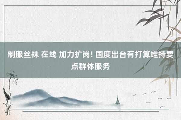 制服丝袜 在线 加力扩岗! 国度出台有打算维持要点群体服务