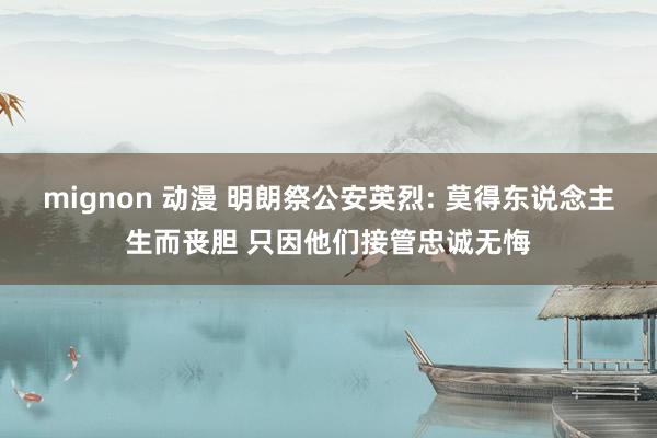 mignon 动漫 明朗祭公安英烈: 莫得东说念主生而丧胆 只因他们接管忠诚无悔