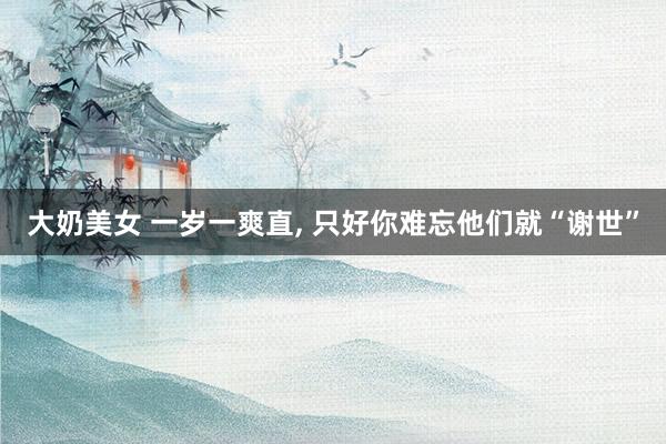 大奶美女 一岁一爽直， 只好你难忘他们就“谢世”