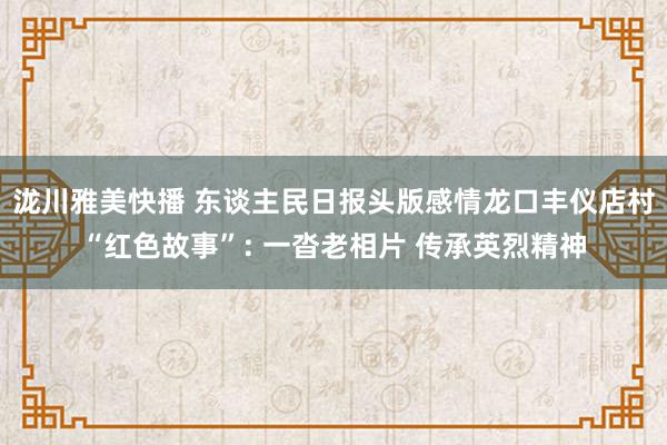 泷川雅美快播 东谈主民日报头版感情龙口丰仪店村“红色故事”: 一沓老相片 传承英烈精神