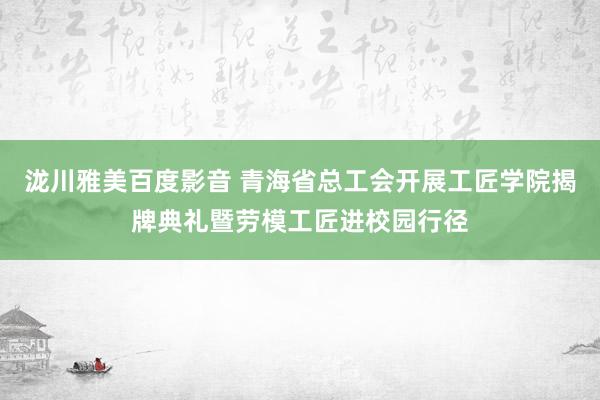 泷川雅美百度影音 青海省总工会开展工匠学院揭牌典礼暨劳模工匠进校园行径