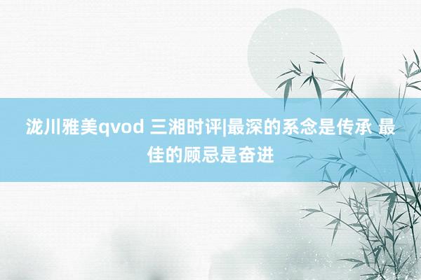 泷川雅美qvod 三湘时评|最深的系念是传承 最佳的顾忌是奋进