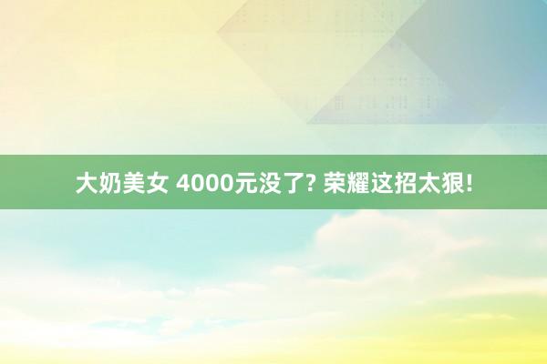 大奶美女 4000元没了? 荣耀这招太狠!