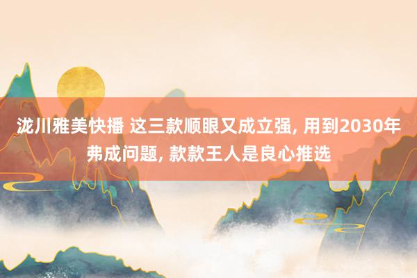 泷川雅美快播 这三款顺眼又成立强， 用到2030年弗成问题， 款款王人是良心推选