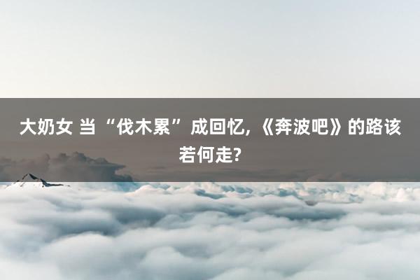 大奶女 当 “伐木累” 成回忆， 《奔波吧》的路该若何走?