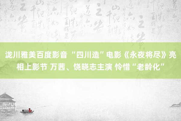 泷川雅美百度影音 “四川造”电影《永夜将尽》亮相上影节 万茜、饶晓志主演 怜惜“老龄化”