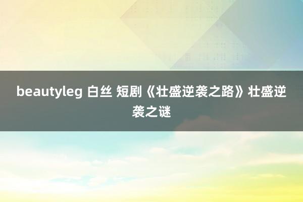 beautyleg 白丝 短剧《壮盛逆袭之路》壮盛逆袭之谜